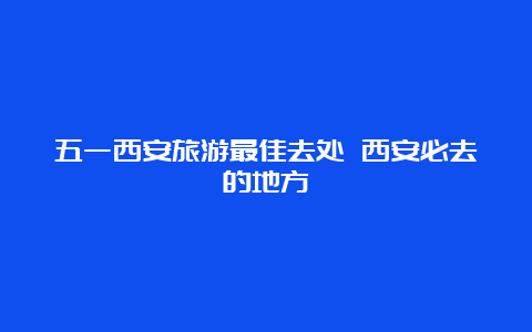 五一西安旅游最佳去处 西安必去的地方