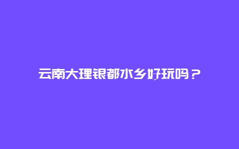 云南大理银都水乡好玩吗？