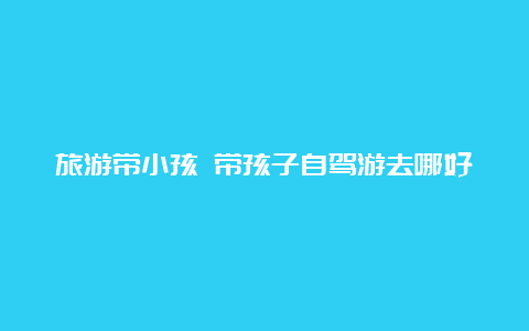 旅游带小孩 带孩子自驾游去哪好