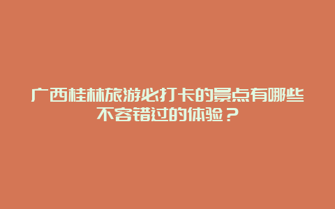 广西桂林旅游必打卡的景点有哪些不容错过的体验？