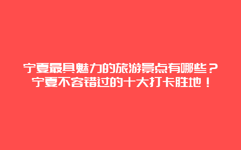 宁夏最具魅力的旅游景点有哪些？宁夏不容错过的十大打卡胜地！