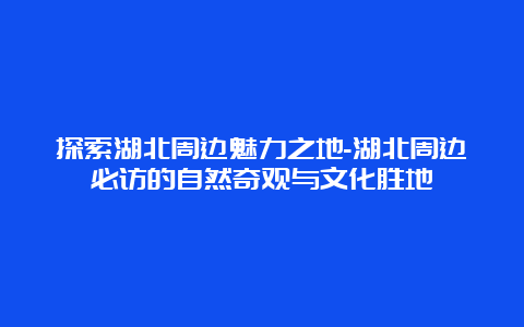 探索湖北周边魅力之地-湖北周边必访的自然奇观与文化胜地