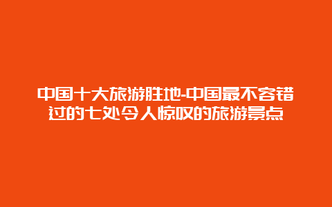 中国十大旅游胜地-中国最不容错过的七处令人惊叹的旅游景点