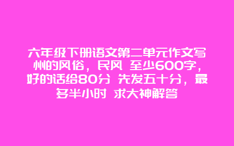 六年级下册语文第二单元作文写衢州的风俗，民风 至少600字，好的话给80分 先发五十分，最多半小时 求大神解答