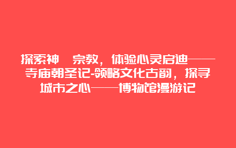 探索神祕宗教，体验心灵启迪——寺庙朝圣记-领略文化古韵，探寻城市之心——博物馆漫游记