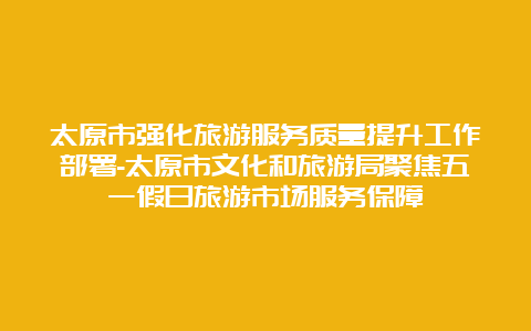 太原市强化旅游服务质量提升工作部署-太原市文化和旅游局聚焦五一假日旅游市场服务保障