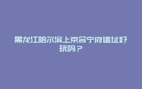 黑龙江哈尔滨上京会宁府遗址好玩吗？