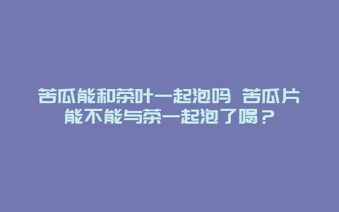 苦瓜能和茶叶一起泡吗 苦瓜片能不能与茶一起泡了喝？