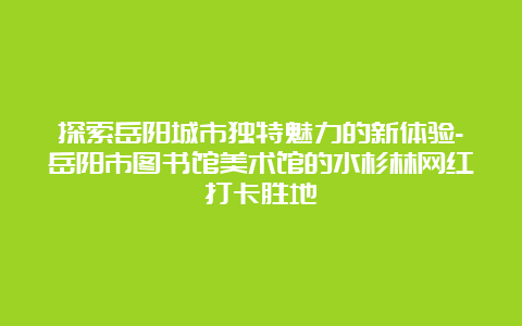 探索岳阳城市独特魅力的新体验-岳阳市图书馆美术馆的水杉林网红打卡胜地