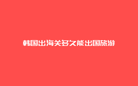 韩国出海关多久能出国旅游