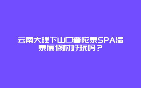 云南大理下山口普陀泉SPA温泉度假村好玩吗？