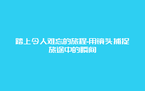 踏上令人难忘的旅程-用镜头捕捉旅途中的瞬间