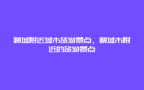 聊城附近城市旅游景点，聊城市附近的旅游景点