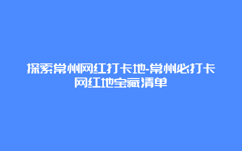 探索常州网红打卡地-常州必打卡网红地宝藏清单