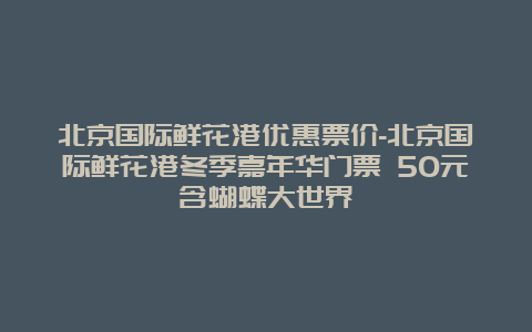 北京国际鲜花港优惠票价-北京国际鲜花港冬季嘉年华门票 50元含蝴蝶大世界