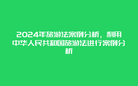 2024年旅游法案例分析，利用中华人民共和国旅游法进行案例分析