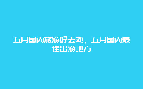 五月国内旅游好去处，五月国内最佳出游地方