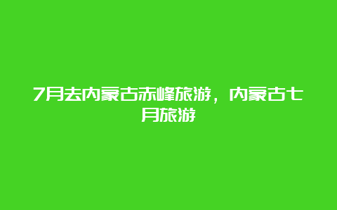 7月去内蒙古赤峰旅游，内蒙古七月旅游