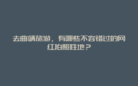 去曲靖旅游，有哪些不容错过的网红拍照胜地？