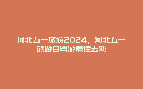 河北五一旅游2024，河北五一旅游自驾游最佳去处