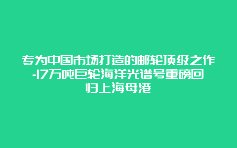 专为中国市场打造的邮轮顶级之作-17万吨巨轮海洋光谱号重磅回归上海母港