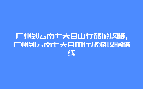 广州到云南七天自由行旅游攻略，广州到云南七天自由行旅游攻略路线