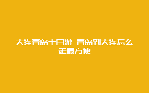 大连青岛十日游 青岛到大连怎么走最方便