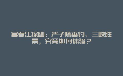 富春江探幽：严子陵垂钓、三峡胜景，究竟如何体验？