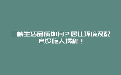 三峡生活品质如何？居住环境及配套设施大揭秘！