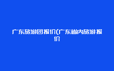 广东旅游团报价(广东省内旅游报价