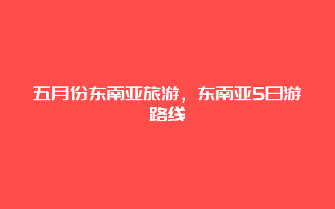 五月份东南亚旅游，东南亚5日游路线