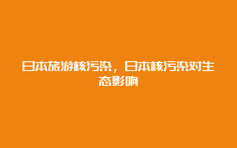 日本旅游核污染，日本核污染对生态影响