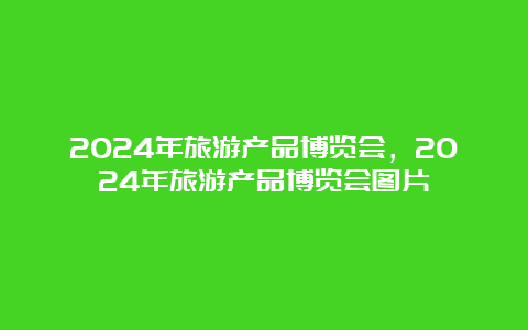 2024年旅游产品博览会，2024年旅游产品博览会图片