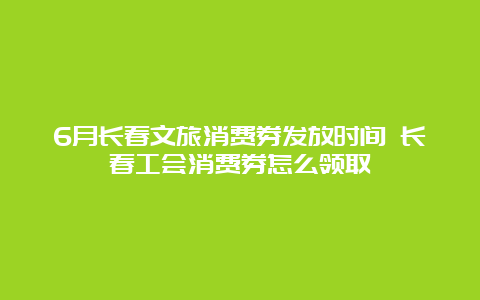 6月长春文旅消费券发放时间 长春工会消费券怎么领取