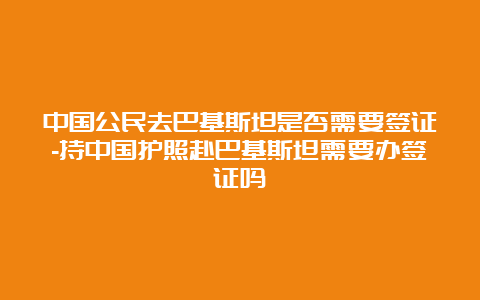 中国公民去巴基斯坦是否需要签证-持中国护照赴巴基斯坦需要办签证吗