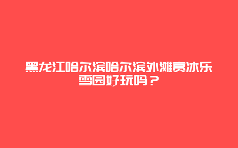 黑龙江哈尔滨哈尔滨外滩赏冰乐雪园好玩吗？