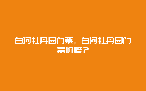 白河牡丹园门票，白河牡丹园门票价格？