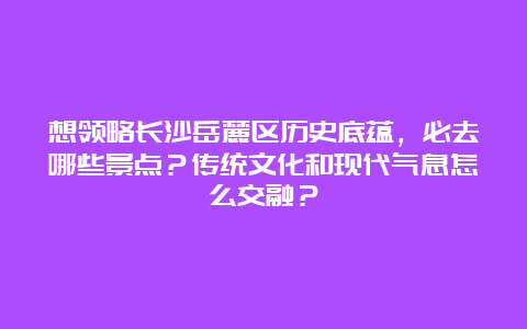 想领略长沙岳麓区历史底蕴，必去哪些景点？传统文化和现代气息怎么交融？