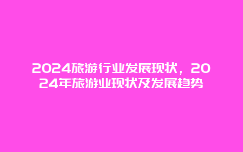 2024旅游行业发展现状，2024年旅游业现状及发展趋势