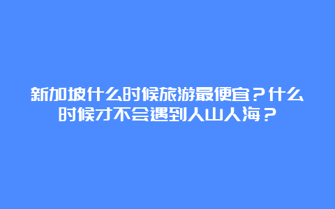 新加坡什么时候旅游最便宜？什么时候才不会遇到人山人海？