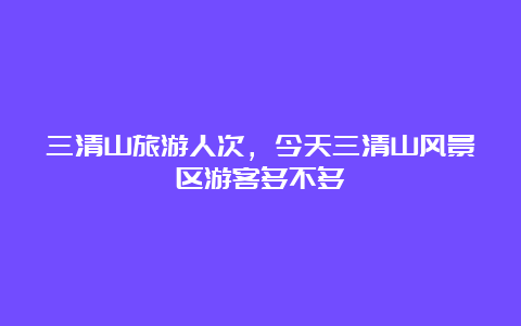 三清山旅游人次，今天三清山风景区游客多不多