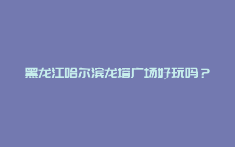 黑龙江哈尔滨龙塔广场好玩吗？