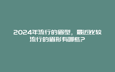 2024年流行的眉型，最近比较流行的眉形有哪些?