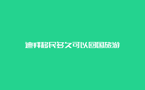 迪拜移民多久可以回国旅游