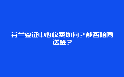 芬兰签证中心收费如何？能否陪同送签？