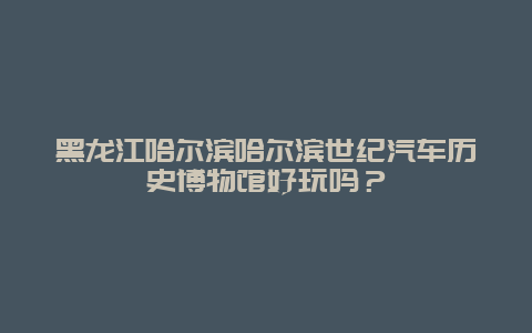 黑龙江哈尔滨哈尔滨世纪汽车历史博物馆好玩吗？