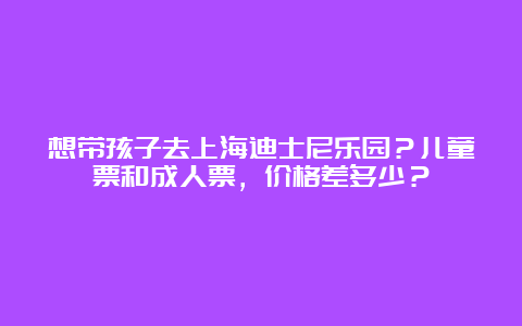 想带孩子去上海迪士尼乐园？儿童票和成人票，价格差多少？