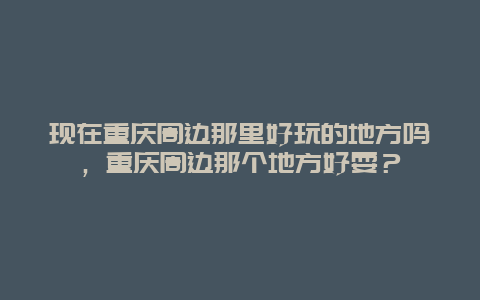 现在重庆周边那里好玩的地方吗，重庆周边那个地方好耍？