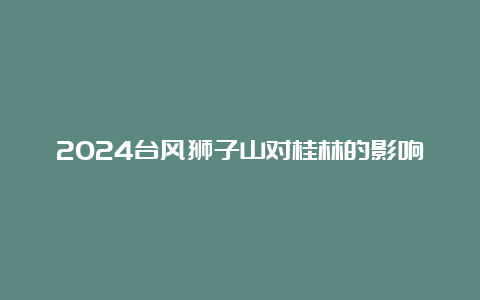 2024台风狮子山对桂林的影响