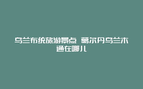 乌兰布统旅游景点 葛尔丹乌兰木通在哪儿